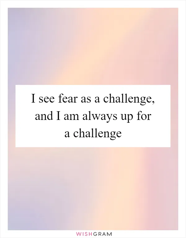 I see fear as a challenge, and I am always up for a challenge