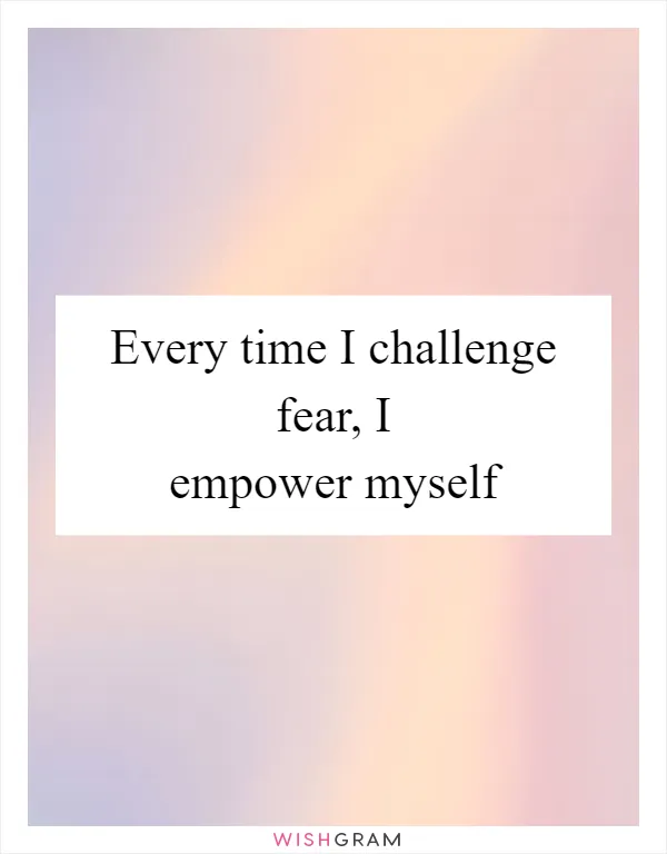 Every time I challenge fear, I empower myself