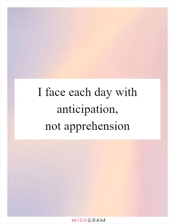 I face each day with anticipation, not apprehension