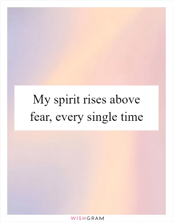 My spirit rises above fear, every single time