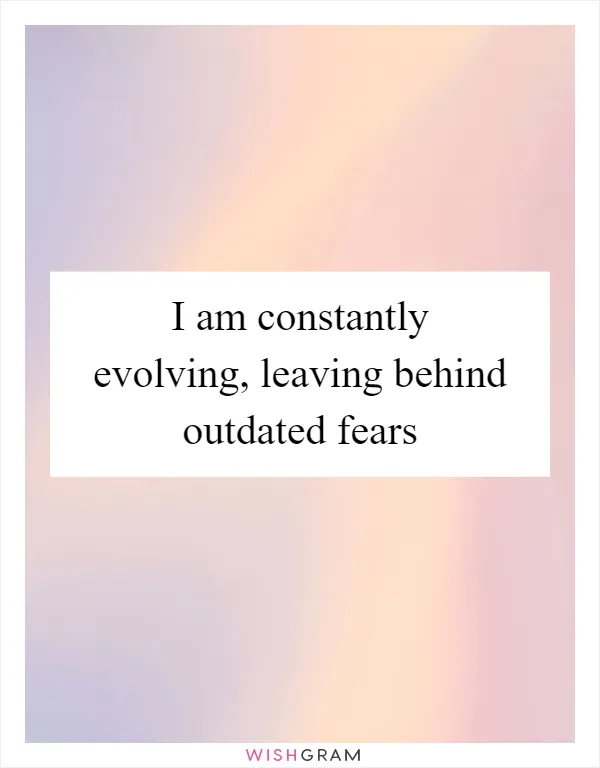 I am constantly evolving, leaving behind outdated fears