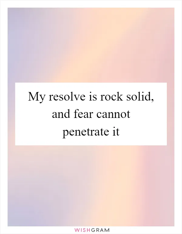 My resolve is rock solid, and fear cannot penetrate it