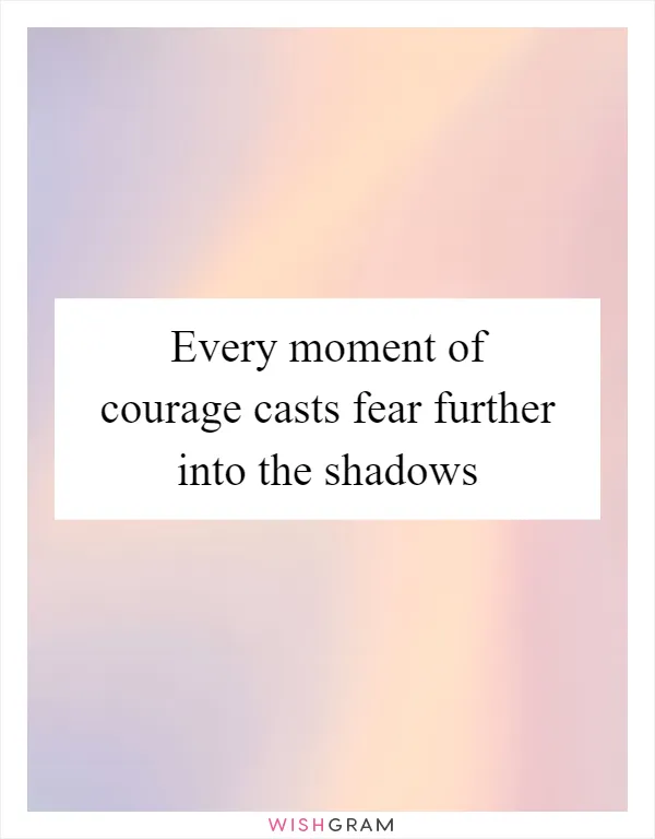 Every moment of courage casts fear further into the shadows
