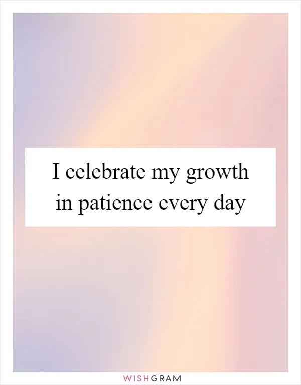 I celebrate my growth in patience every day