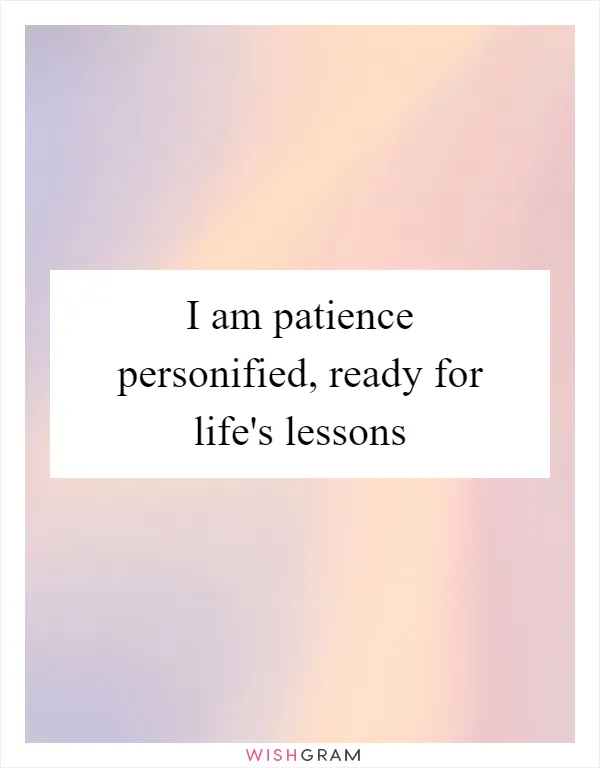 I am patience personified, ready for life's lessons