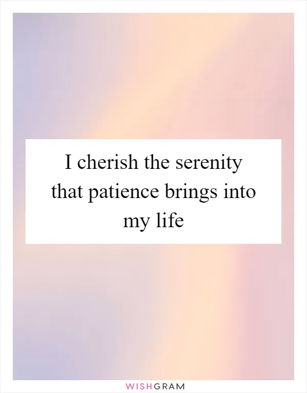 I cherish the serenity that patience brings into my life