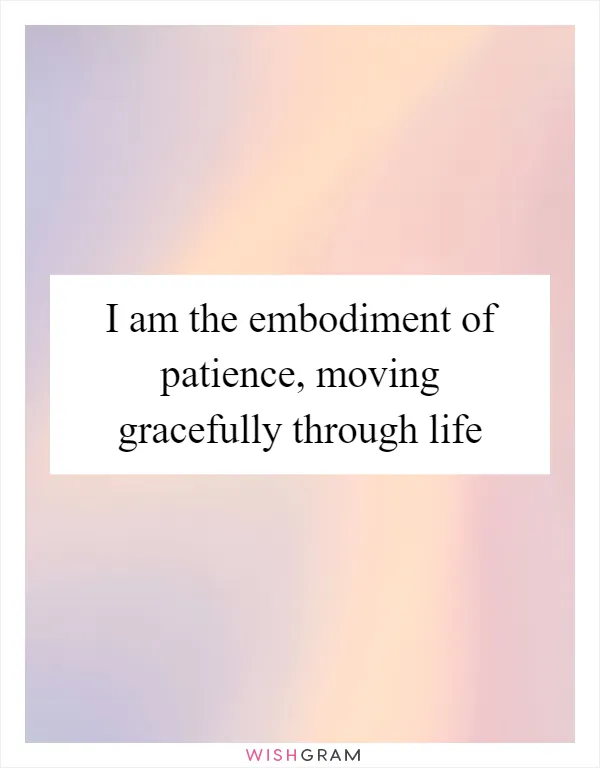 I am the embodiment of patience, moving gracefully through life