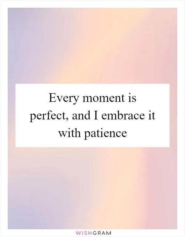 Every moment is perfect, and I embrace it with patience
