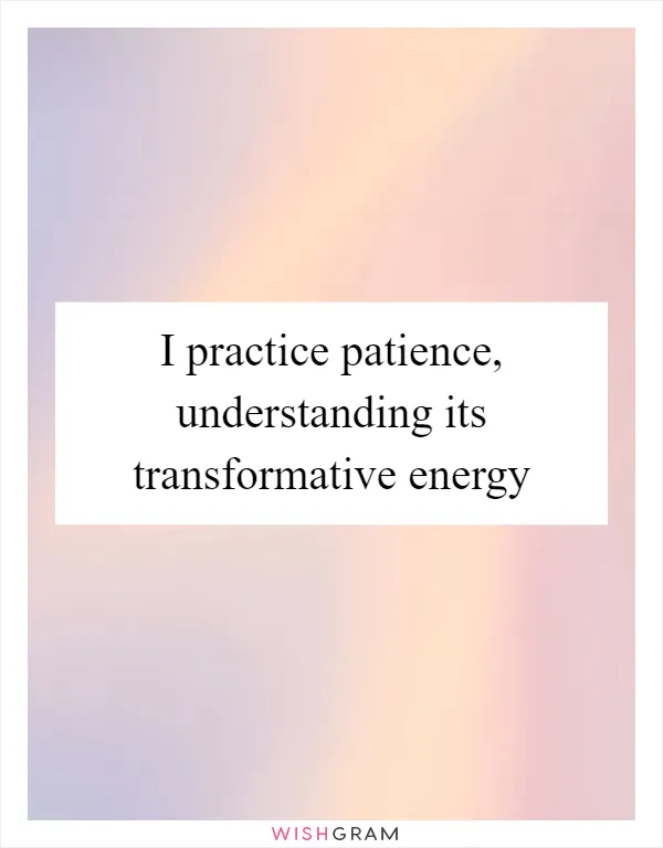 I practice patience, understanding its transformative energy