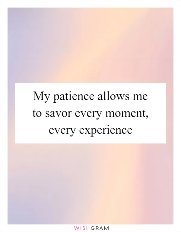 My patience allows me to savor every moment, every experience
