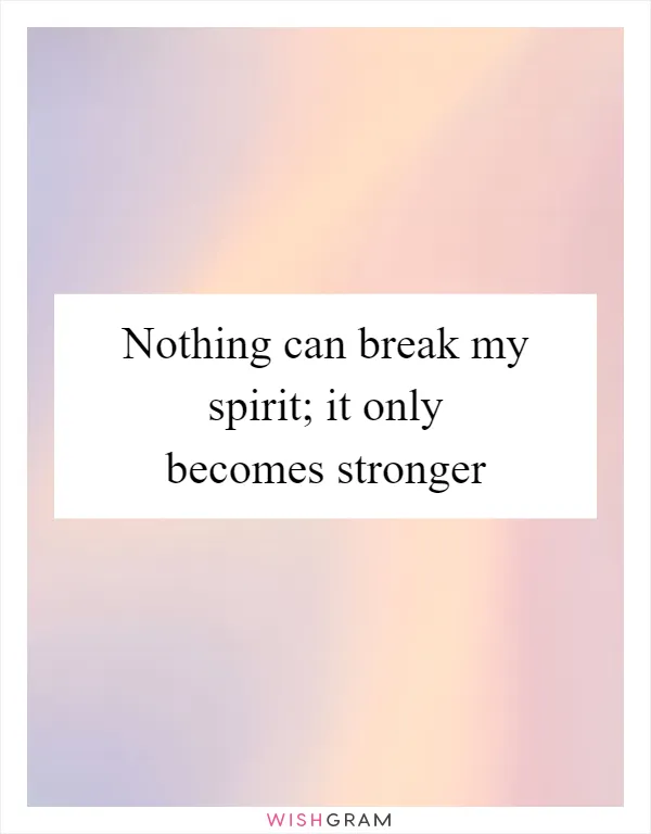 Nothing can break my spirit; it only becomes stronger