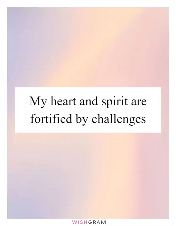 My heart and spirit are fortified by challenges