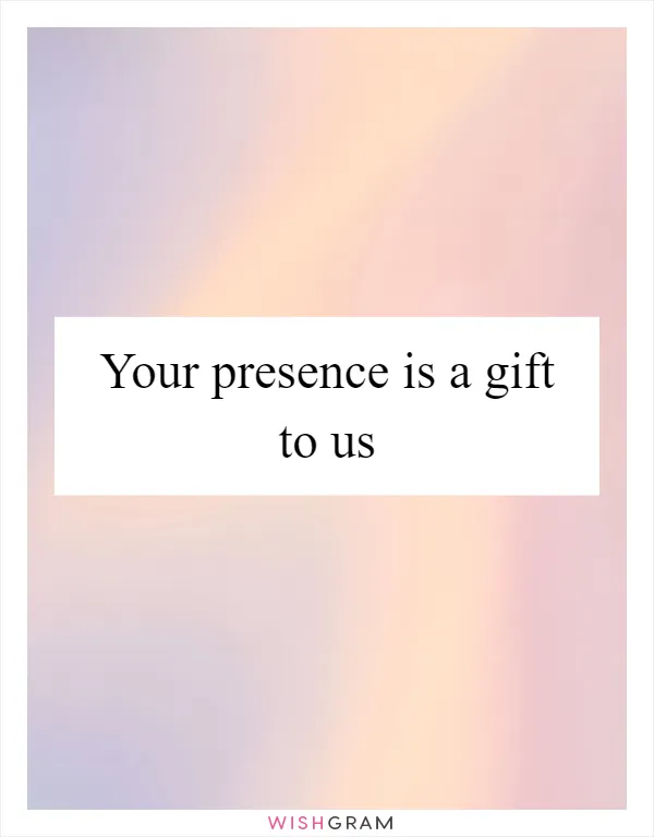 Your presence is a gift to us