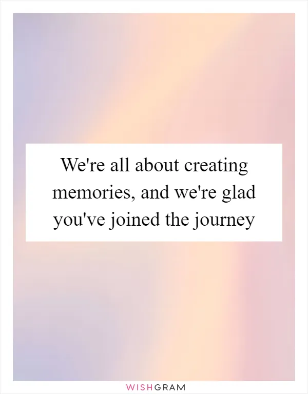 We're all about creating memories, and we're glad you've joined the journey