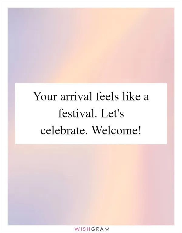 Your arrival feels like a festival. Let's celebrate. Welcome!