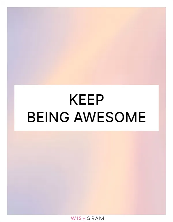 Keep being awesome
