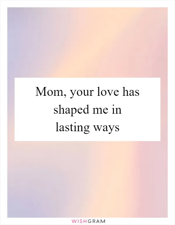 Mom, your love has shaped me in lasting ways