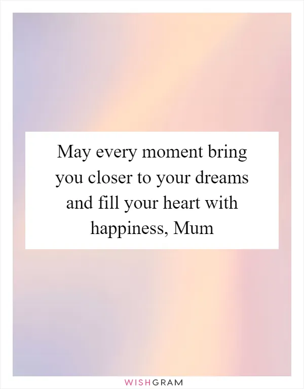 May every moment bring you closer to your dreams and fill your heart with happiness, Mum