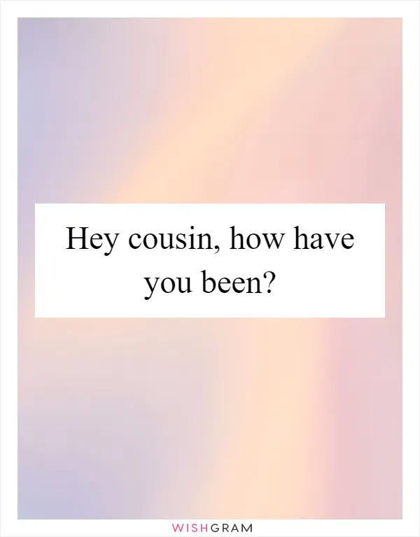 Hey cousin, how have you been?