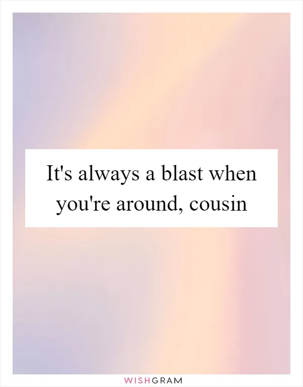 It's always a blast when you're around, cousin
