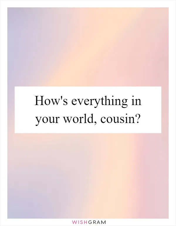 How's everything in your world, cousin?