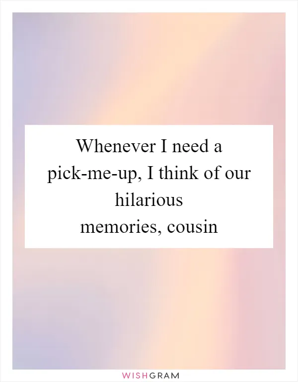 Whenever I need a pick-me-up, I think of our hilarious memories, cousin