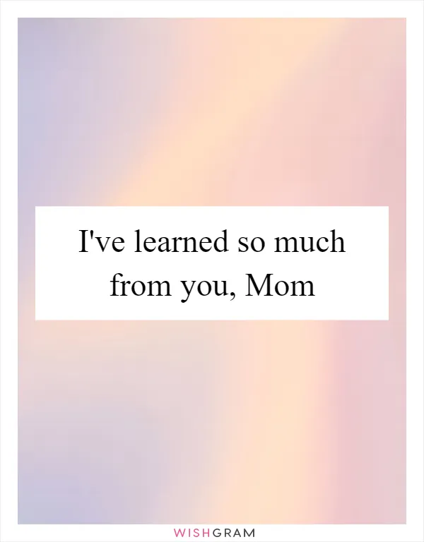 I've learned so much from you, Mom