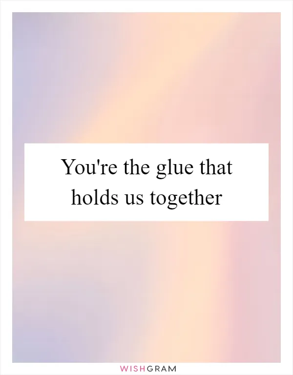 You're the glue that holds us together