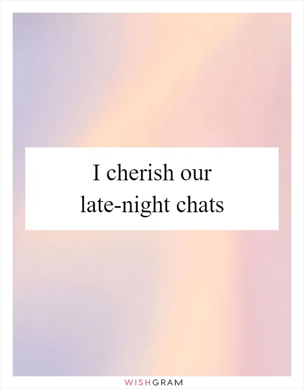 I cherish our late-night chats