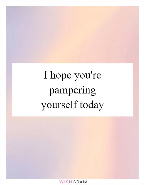I hope you're pampering yourself today