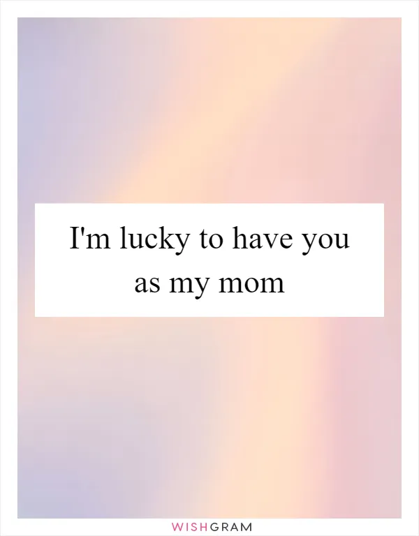 I'm lucky to have you as my mom