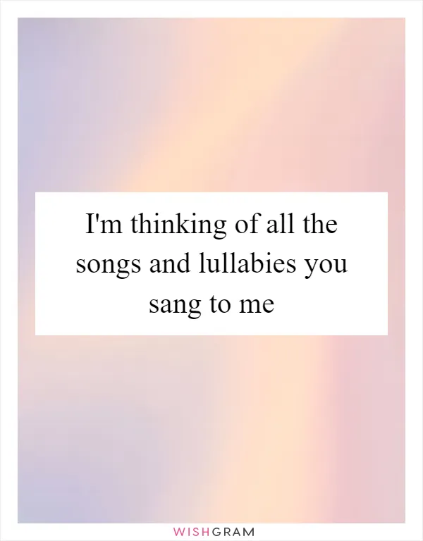 I'm thinking of all the songs and lullabies you sang to me