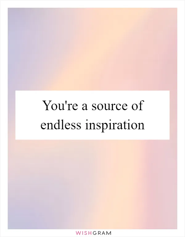 You're a source of endless inspiration
