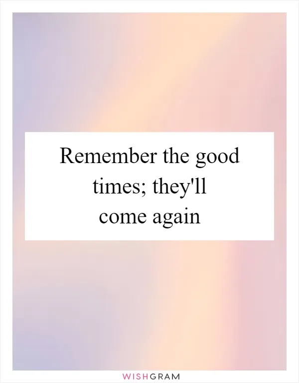 Remember the good times; they'll come again