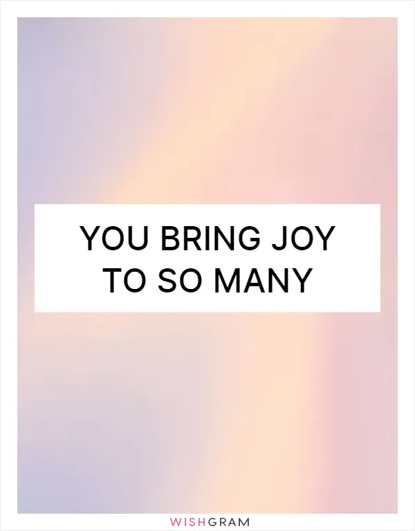 You bring joy to so many