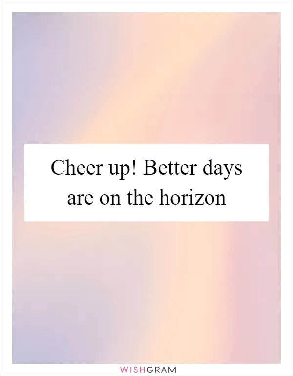 Cheer up! Better days are on the horizon