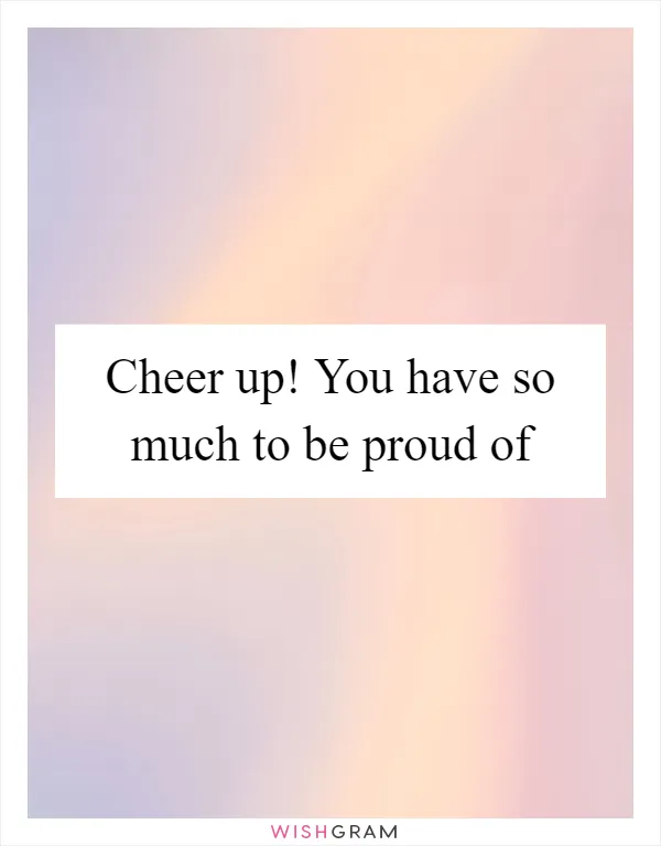 Cheer up! You have so much to be proud of