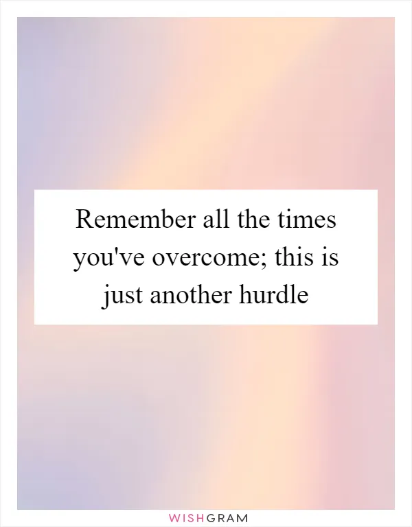 Remember all the times you've overcome; this is just another hurdle