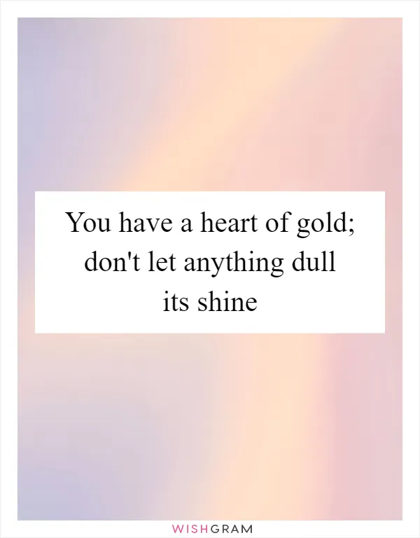 You have a heart of gold; don't let anything dull its shine