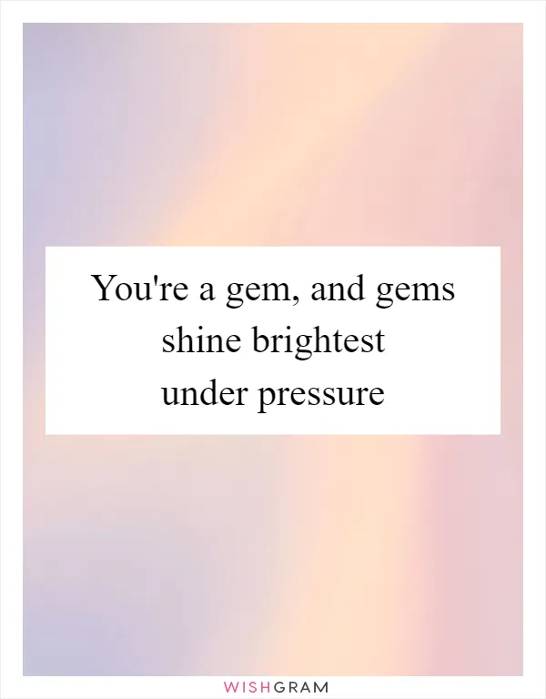 You're a gem, and gems shine brightest under pressure