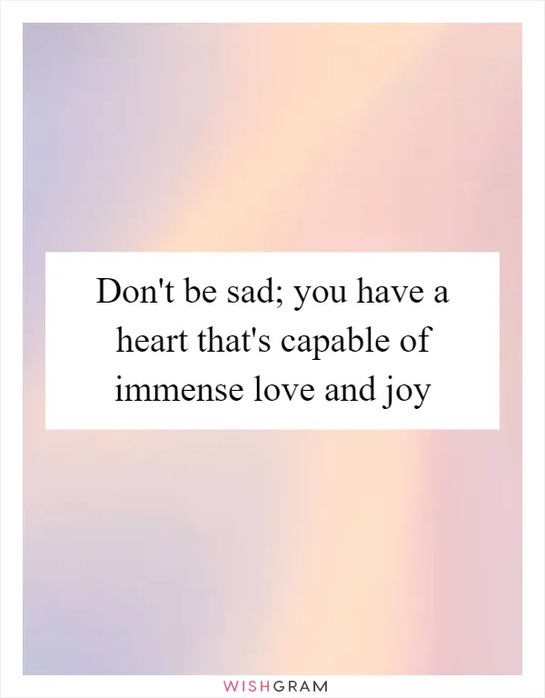 Don't be sad; you have a heart that's capable of immense love and joy