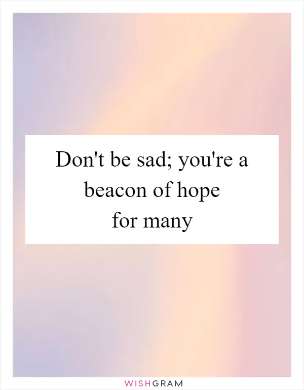 Don't be sad; you're a beacon of hope for many