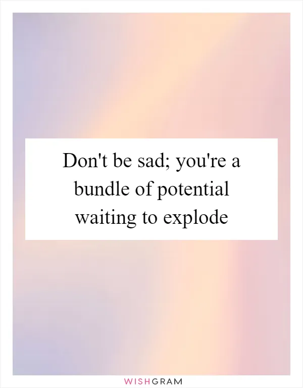 Don't be sad; you're a bundle of potential waiting to explode