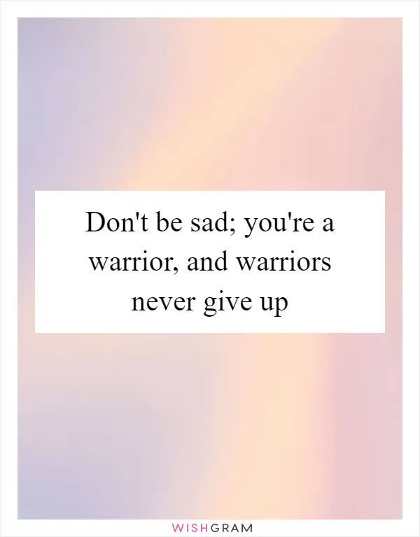 Don't be sad; you're a warrior, and warriors never give up