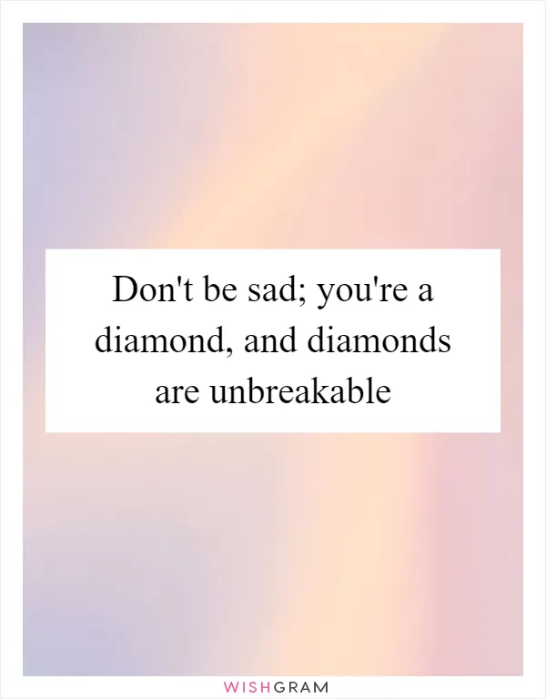 Don't be sad; you're a diamond, and diamonds are unbreakable