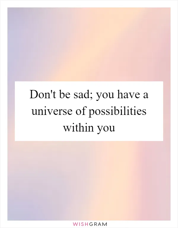 Don't be sad; you have a universe of possibilities within you