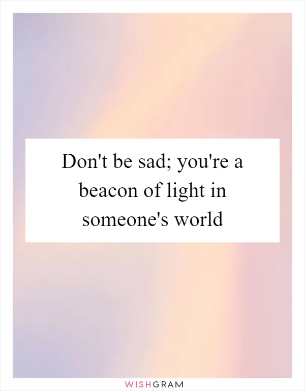 Don't be sad; you're a beacon of light in someone's world