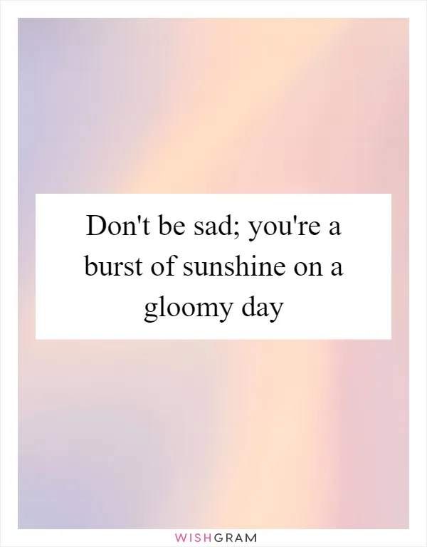 Don't be sad; you're a burst of sunshine on a gloomy day