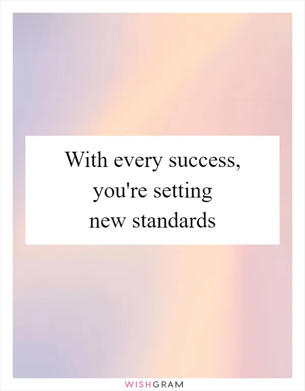 With every success, you're setting new standards