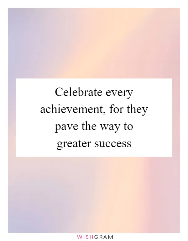 Celebrate every achievement, for they pave the way to greater success